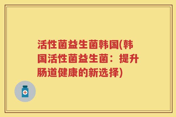 活性菌益生菌韩国(韩国活性菌益生菌:提升肠道健康的新选择) 活性菌益生菌韩国(韩国活性菌益生菌:提升肠道健康的新选择)