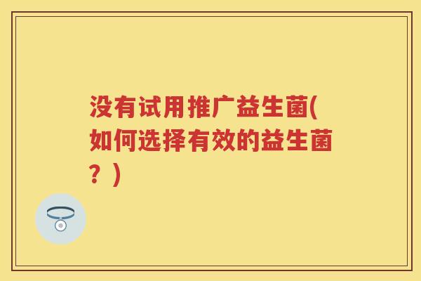 没有试用推广益生菌(如何选择有效的益生菌?) 没有试用推广益生菌(如何选择有效的益生菌?)