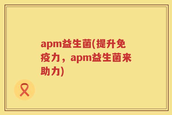 apm益生菌(提升力,apm益生菌来助力) apm益生菌(提升力,apm益生菌来助力)