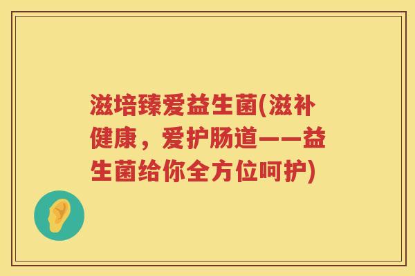 滋培臻爱益生菌(滋补健康,爱护肠道——益生菌给你全方位呵护) 滋培臻爱益生菌(滋补健康,爱护肠道——益生菌给你全方位呵护)