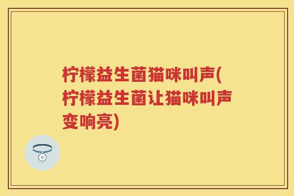 柠檬益生菌猫咪叫声(柠檬益生菌让猫咪叫声变响亮) 柠檬益生菌猫咪叫声(柠檬益生菌让猫咪叫声变响亮)