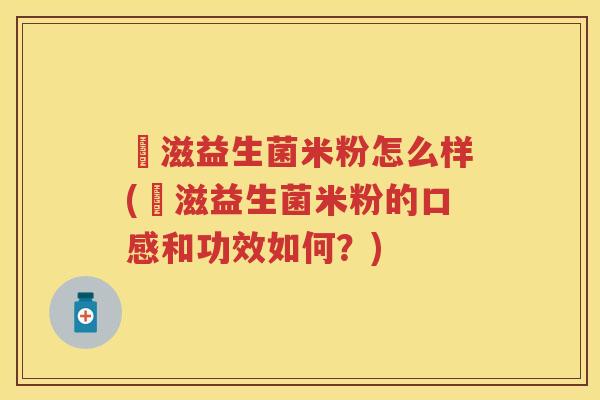 滶滋益生菌米粉怎么样(滶滋益生菌米粉的口感和功效如何？)