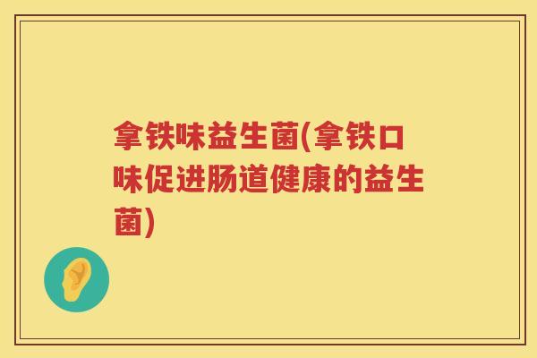 拿铁味益生菌(拿铁口味促进肠道健康的益生菌) 拿铁味益生菌(拿铁口味促进肠道健康的益生菌)