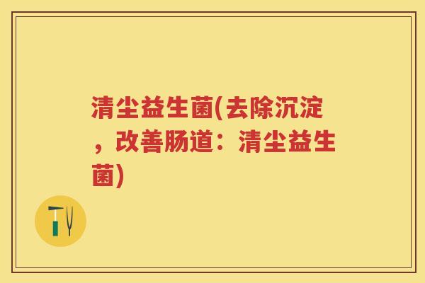 清尘益生菌(去除沉淀,改善肠道:清尘益生菌) 清尘益生菌(去除沉淀,改善肠道:清尘益生菌)