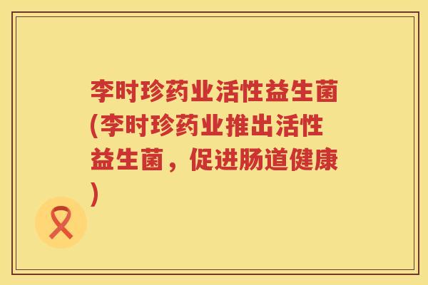 李时珍药业活性益生菌(李时珍药业推出活性益生菌,促进肠道健康) 李时珍药业活性益生菌(李时珍药业推出活性益生菌,促进肠道健康)
