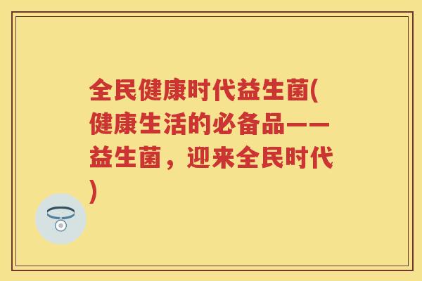 全民健康时代益生菌(健康生活的必备品——益生菌,迎来全民时代) 全民健康时代益生菌(健康生活的必备品——益生菌,迎来全民时代)