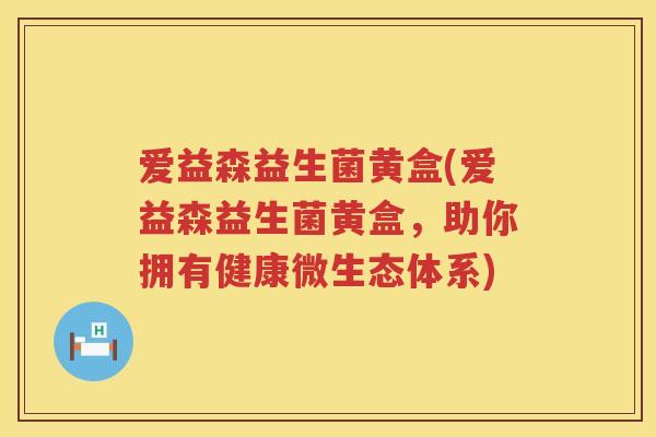 爱益森益生菌黄盒(爱益森益生菌黄盒,助你拥有健康微生态体系) 爱益森益生菌黄盒(爱益森益生菌黄盒,助你拥有健康微生态体系)