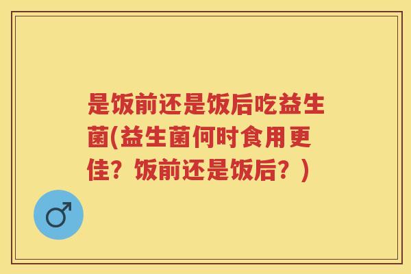 是饭前还是饭后吃益生菌(益生菌何时食用更佳?饭前还是饭后?) 是饭前还是饭后吃益生菌(益生菌何时食用更佳?饭前还是饭后?)