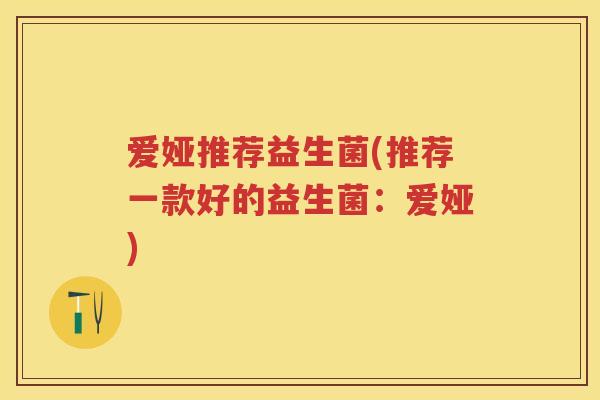 爱娅推荐益生菌(推荐一款好的益生菌:爱娅) 爱娅推荐益生菌(推荐一款好的益生菌:爱娅)