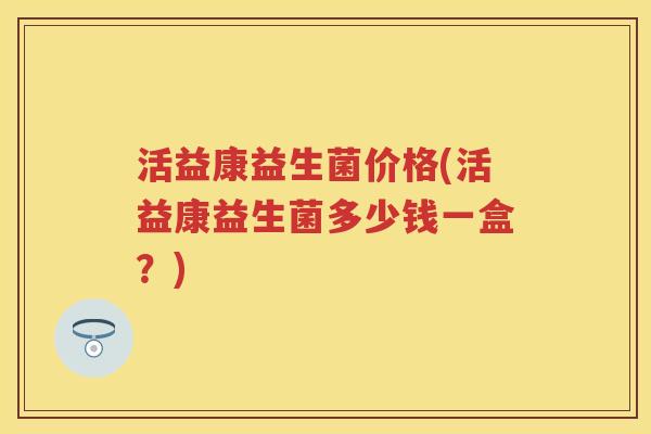 活益康益生菌价格(活益康益生菌多少钱一盒?) 活益康益生菌价格(活益康益生菌多少钱一盒?)