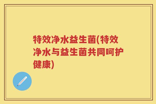 特效净水益生菌(特效净水与益生菌共同呵护健康) 特效净水益生菌(特效净水与益生菌共同呵护健康)