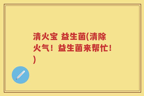 清火宝 益生菌(清除火气!益生菌来帮忙!) 清火宝 益生菌(清除火气!益生菌来帮忙!)