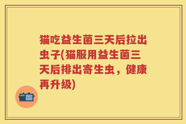 猫吃益生菌三天后拉出虫子(猫服用益生菌三天后排出寄生虫,健康再升级) 猫吃益生菌三天后拉出虫子(猫服用益生菌三天后排出寄生虫,健康再升级)
