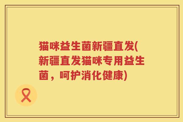 猫咪益生菌新疆直发(新疆直发猫咪专用益生菌，呵护消化健康)