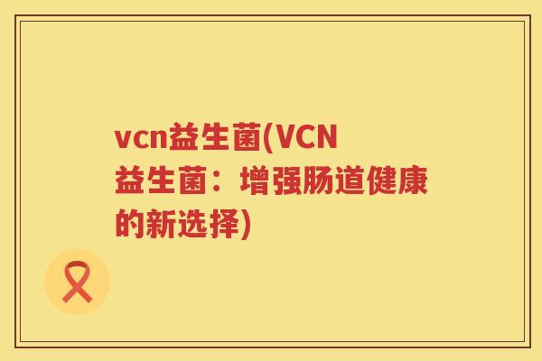 vcn益生菌(VCN益生菌:增强肠道健康的新选择) vcn益生菌(VCN益生菌:增强肠道健康的新选择)