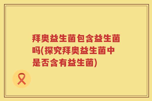 拜奥益生菌包含益生菌吗(探究拜奥益生菌中是否含有益生菌)