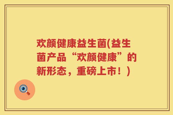 欢颜健康益生菌(益生菌产品“欢颜健康”的新形态,重磅上市!) 欢颜健康益生菌(益生菌产品“欢颜健康”的新形态,重磅上市!)