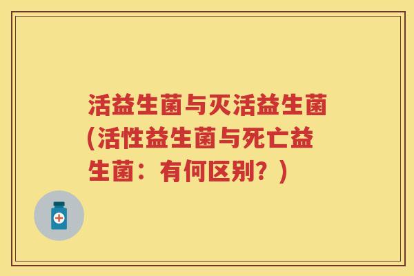 活益生菌与灭活益生菌(活性益生菌与死亡益生菌:有何区别?) 活益生菌与灭活益生菌(活性益生菌与死亡益生菌:有何区别?)
