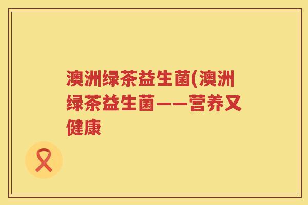 澳洲绿茶益生菌(澳洲绿茶益生菌——营养又健康 澳洲绿茶益生菌(澳洲绿茶益生菌——营养又健康