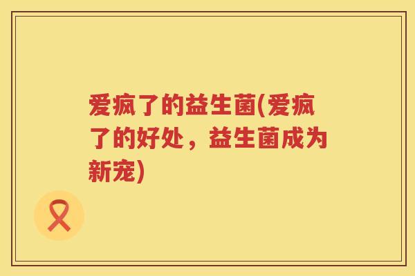 爱疯了的益生菌(爱疯了的好处,益生菌成为新宠) 爱疯了的益生菌(爱疯了的好处,益生菌成为新宠)