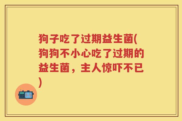 狗子吃了过期益生菌(狗狗不小心吃了过期的益生菌,主人惊吓不已) 狗子吃了过期益生菌(狗狗不小心吃了过期的益生菌,主人惊吓不已)