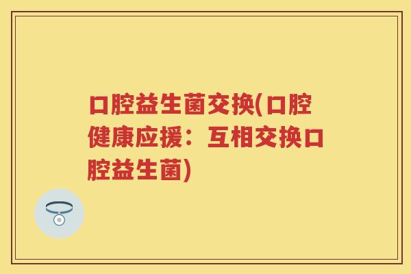 口腔益生菌交换(口腔健康应援:互相交换口腔益生菌) 口腔益生菌交换(口腔健康应援:互相交换口腔益生菌)