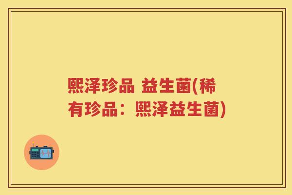 熙泽珍品 益生菌(稀有珍品:熙泽益生菌) 熙泽珍品 益生菌(稀有珍品:熙泽益生菌)
