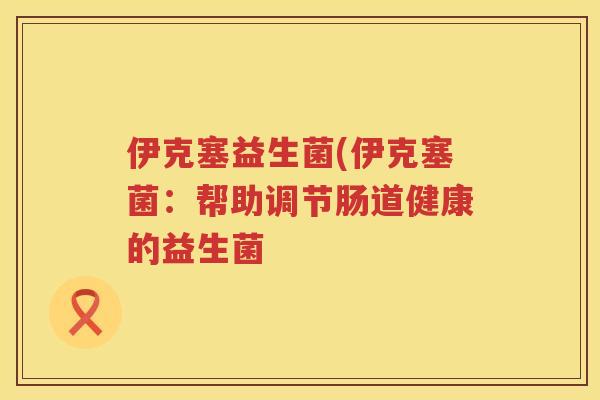 伊克塞益生菌(伊克塞菌:帮助调节肠道健康的益生菌 伊克塞益生菌(伊克塞菌:帮助调节肠道健康的益生菌