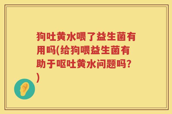 狗吐黄水喂了益生菌有用吗(给狗喂益生菌有助于黄水问题吗?) 狗吐黄水喂了益生菌有用吗(给狗喂益生菌有助于黄水问题吗?)