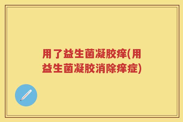 用了益生菌凝胶痒(用益生菌凝胶消除痒症) 用了益生菌凝胶痒(用益生菌凝胶消除痒症)