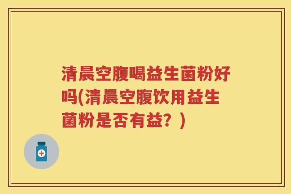 清晨空腹喝益生菌粉好吗(清晨空腹饮用益生菌粉是否有益？)