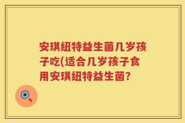 安琪纽特益生菌几岁孩子吃(适合几岁孩子食用安琪纽特益生菌? 安琪纽特益生菌几岁孩子吃(适合几岁孩子食用安琪纽特益生菌?