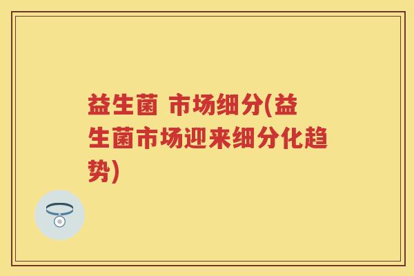 益生菌 市场细分(益生菌市场迎来细分化趋势)