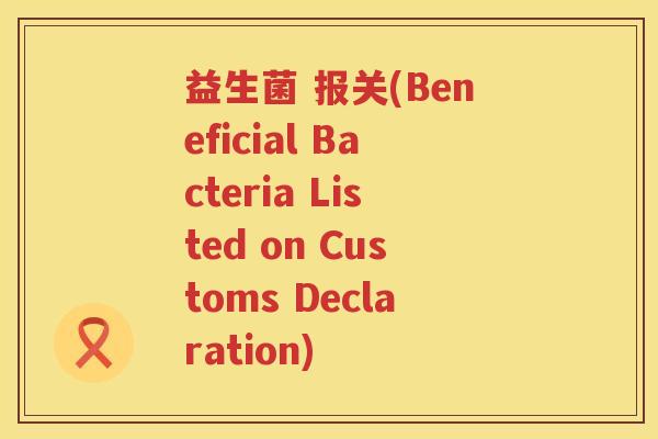 益生菌 报关(Beneficial Bacteria Listed on Customs Declaration) 益生菌 报关(Beneficial Bacteria Listed on Customs Declaration)