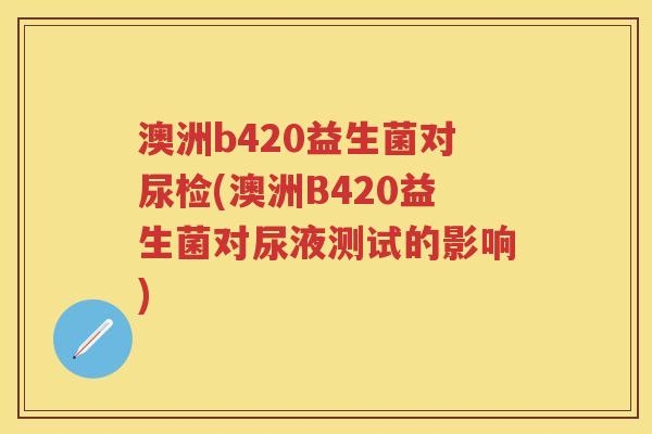 澳洲b420益生菌对尿检(澳洲B420益生菌对尿液测试的影响) 澳洲b420益生菌对尿检(澳洲B420益生菌对尿液测试的影响)