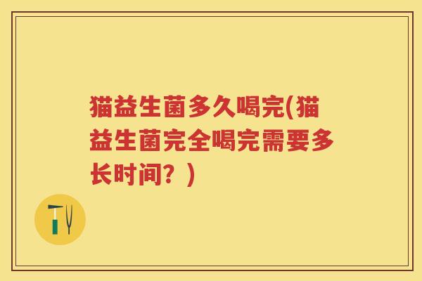 猫益生菌多久喝完(猫益生菌完全喝完需要多长时间？)