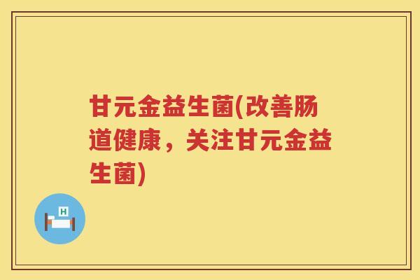 甘元金益生菌(改善肠道健康,关注甘元金益生菌) 甘元金益生菌(改善肠道健康,关注甘元金益生菌)