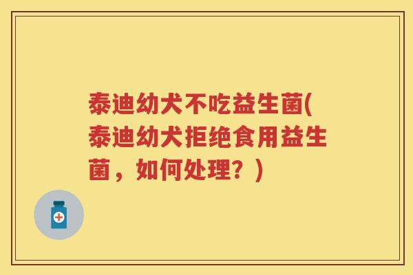 泰迪幼犬不吃益生菌(泰迪幼犬拒绝食用益生菌，如何处理？)