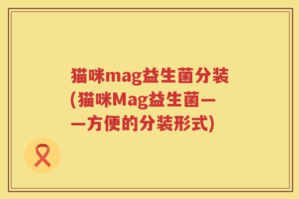 猫咪mag益生菌分装(猫咪Mag益生菌——方便的分装形式) 猫咪mag益生菌分装(猫咪Mag益生菌——方便的分装形式)
