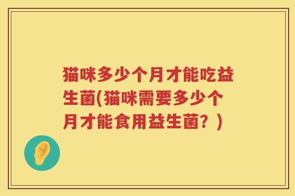 猫咪多少个月才能吃益生菌(猫咪需要多少个月才能食用益生菌?) 猫咪多少个月才能吃益生菌(猫咪需要多少个月才能食用益生菌?)