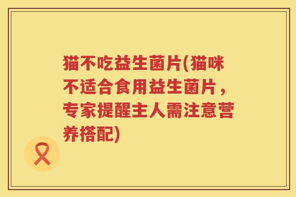 猫不吃益生菌片(猫咪不适合食用益生菌片,专家提醒主人需注意营养搭配) 猫不吃益生菌片(猫咪不适合食用益生菌片,专家提醒主人需注意营养搭配)