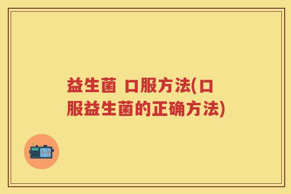 益生菌 口服方法(口服益生菌的正确方法) 益生菌 口服方法(口服益生菌的正确方法)