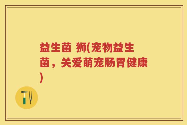 益生菌 狮(宠物益生菌，关爱萌宠肠胃健康)