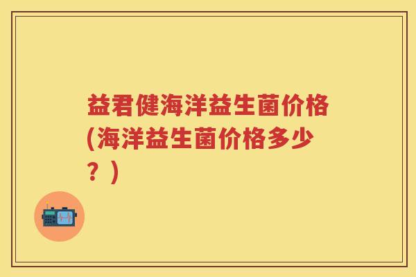 益君健海洋益生菌价格(海洋益生菌价格多少？)