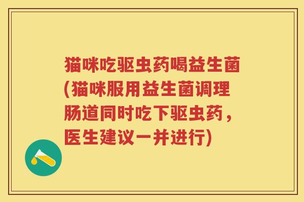 猫咪吃驱虫药喝益生菌(猫咪服用益生菌调理肠道同时吃下驱虫药,医生建议一并进行) 猫咪吃驱虫药喝益生菌(猫咪服用益生菌调理肠道同时吃下驱虫药,医生建议一并进行)