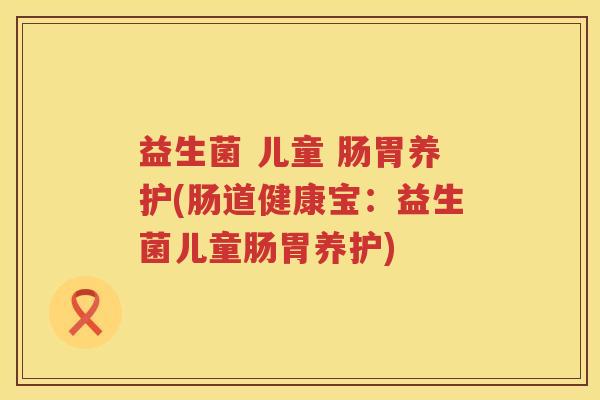益生菌 儿童 肠胃养护(肠道健康宝:益生菌儿童肠胃养护) 益生菌 儿童 肠胃养护(肠道健康宝:益生菌儿童肠胃养护)