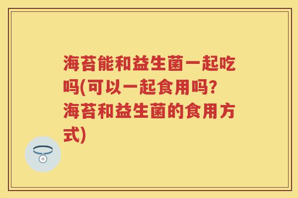 海苔能和益生菌一起吃吗(可以一起食用吗?海苔和益生菌的食用方式) 海苔能和益生菌一起吃吗(可以一起食用吗?海苔和益生菌的食用方式)
