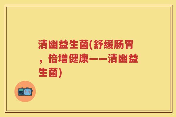 清幽益生菌(舒缓肠胃,倍增健康——清幽益生菌) 清幽益生菌(舒缓肠胃,倍增健康——清幽益生菌)