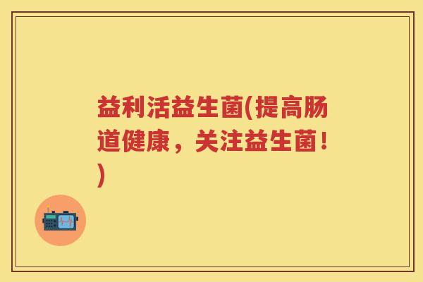 益利活益生菌(提高肠道健康,关注益生菌!) 益利活益生菌(提高肠道健康,关注益生菌!)