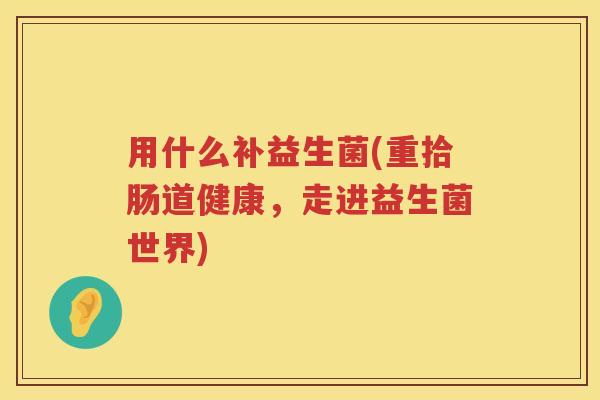用什么补益生菌(重拾肠道健康,走进益生菌世界) 用什么补益生菌(重拾肠道健康,走进益生菌世界)
